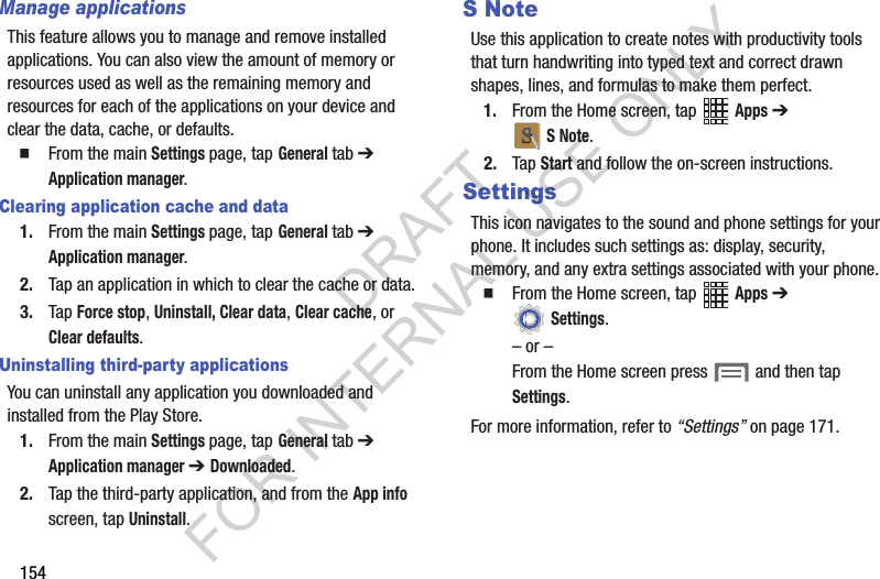 154Manage applicationsThis feature allows you to manage and remove installed applications. You can also view the amount of memory or resources used as well as the remaining memory and resources for each of the applications on your device and clear the data, cache, or defaults.From the main Settings page, tap General tab ➔ Application manager.Clearing application cache and data1. From the main Settings page, tap General tab ➔ Application manager.2. Tap an application in which to clear the cache or data.3. Tap Force stop, Uninstall, Clear data, Clear cache, or Clear defaults.Uninstalling third-party applicationsYou can uninstall any application you downloaded and installed from the Play Store.1. From the main Settings page, tap General tab ➔ Application manager ➔ Downloaded.2. Tap the third-party application, and from the App info screen, tap Uninstall. S NoteUse this application to create notes with productivity tools that turn handwriting into typed text and correct drawn shapes, lines, and formulas to make them perfect. 1. From the Home screen, tap Apps ➔ S Note. 2. Tap Start and follow the on-screen instructions.SettingsThis icon navigates to the sound and phone settings for your phone. It includes such settings as: display, security, memory, and any extra settings associated with your phone.From the Home screen, tap Apps ➔ Settings. – or –From the Home screen press and then tap Settings. For more information, refer to “Settings” on page 171. DRAFT FOR INTERNAL USE ONLY