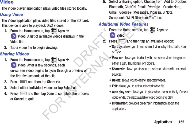 Applications 155VideoThe Video player application plays video files stored locally.Using VideoThe Video application plays video files stored on the SD card. This device is able to playback DivX videos.1. From the Home screen, tap Apps ➔ Video. A list of available videos displays in the Video list.2. Tap a video file to begin viewing.Sharing Videos1. From the Home screen, tap Apps ➔ Video. After a few seconds, each on-screen video begins to cycle through a preview of the first five seconds of the clip.2. Press and then tap Share via.3. Select either individual videos or tap Select all.4. Press and then tap Done to complete the process or Cancel to quit.5. Select a sharing option. Choose from: Add to Dropbox, Bluetooth, ChatON, Email, Evernote - Create Note, Gmail, Google+, Messages, Picassa, S Note, Scrapbook, Wi-Fi Direct, or YouTube.Additional Video Features1. From the Home screen, tap Apps ➔ Video.2. Press and then tap an available option:•Sort by: allows you to sort current videos by TItle, Date, Size, or Type.•View as: allows you to display the on-scren video images as either a List, Thumbnail, or Folders.•Share via: allows you to share a selected video with external sources.• Delete: allows you to delete selected videos.•Edit: allows you to edit a selected video file.• Auto play next: sllows you to play videos consecutively. Once a video ends, the next available video begins to play.• Information: provides on-screen information about the application.DRAFT FOR INTERNAL USE ONLY