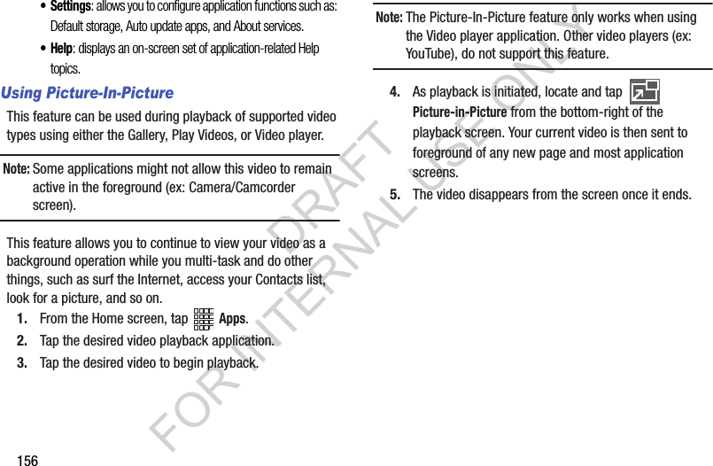 156• Settings: allows you to configure application functions such as: Default storage, Auto update apps, and About services.•Help: displays an on-screen set of application-related Help topics.Using Picture-In-PictureThis feature can be used during playback of supported video types using either the Gallery, Play Videos, or Video player.Note:Some applications might not allow this video to remain active in the foreground (ex: Camera/Camcorder screen).This feature allows you to continue to view your video as a background operation while you multi-task and do other things, such as surf the Internet, access your Contacts list, look for a picture, and so on.1. From the Home screen, tap Apps.2. Tap the desired video playback application.3. Tap the desired video to begin playback.Note:The Picture-In-Picture feature only works when using the Video player application. Other video players (ex: YouTube), do not support this feature.4. As playback is initiated, locate and tap Picture-in-Picture from the bottom-right of the playback screen. Your current video is then sent to foreground of any new page and most application screens.5. The video disappears from the screen once it ends.DRAFT FOR INTERNAL USE ONLY