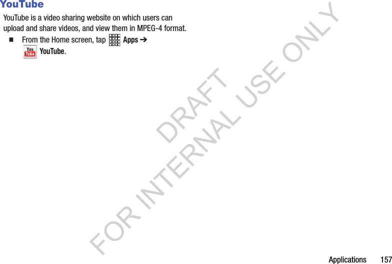 Applications 157YouTubeYouTube is a video sharing website on which users can upload and share videos, and view them in MPEG-4 format.From the Home screen, tap Apps ➔ YouTube.DRAFT FOR INTERNAL USE ONLY