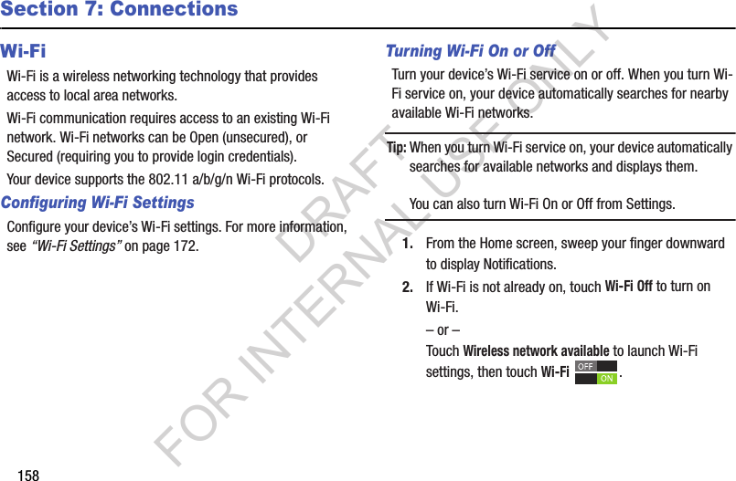 158Section 7: ConnectionsWi-FiWi-Fi is a wireless networking technology that provides access to local area networks.Wi-Fi communication requires access to an existing Wi-Fi network. Wi-Fi networks can be Open (unsecured), or Secured (requiring you to provide login credentials).Your device supports the 802.11 a/b/g/n Wi-Fi protocols.Configuring Wi-Fi SettingsConfigure your device’s Wi-Fi settings. For more information, see “Wi-Fi Settings” on page 172.Turning Wi-Fi On or OffTurn your device’s Wi-Fi service on or off. When you turn Wi-Fi service on, your device automatically searches for nearby available Wi-Fi networks.Tip:When you turn Wi-Fi service on, your device automatically searches for available networks and displays them.You can also turn Wi-Fi On or Off from Settings.1. From the Home screen, sweep your finger downward to display Notifications. 2. If Wi-Fi is not already on, touch Wi-Fi Off to turn on Wi-Fi.– or –Touch Wireless network available to launch Wi-Fi settings, then touch Wi-Fi .DRAFT FOR INTERNAL USE ONLY