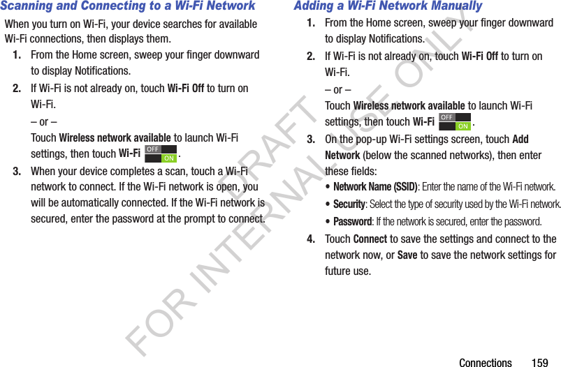 Connections 159Scanning and Connecting to a Wi-Fi NetworkWhen you turn on Wi-Fi, your device searches for available Wi-Fi connections, then displays them.1. From the Home screen, sweep your finger downward to display Notifications. 2. If Wi-Fi is not already on, touch Wi-Fi Off to turn on Wi-Fi.– or –Touch Wireless network available to launch Wi-Fi settings, then touch Wi-Fi .3. When your device completes a scan, touch a Wi-Fi network to connect. If the Wi-Fi network is open, you will be automatically connected. If the Wi-Fi network is secured, enter the password at the prompt to connect.Adding a Wi-Fi Network Manually1. From the Home screen, sweep your finger downward to display Notifications. 2. If Wi-Fi is not already on, touch Wi-Fi Off to turn on Wi-Fi.– or –Touch Wireless network available to launch Wi-Fi settings, then touch Wi-Fi .3. On the pop-up Wi-Fi settings screen, touch Add Network (below the scanned networks), then enter these fields:• Network Name (SSID): Enter the name of the Wi-Fi network.•Security: Select the type of security used by the Wi-Fi network.•Password: If the network is secured, enter the password.4. Touch Connect to save the settings and connect to the network now, or Save to save the network settings for future use.DRAFT FOR INTERNAL USE ONLY