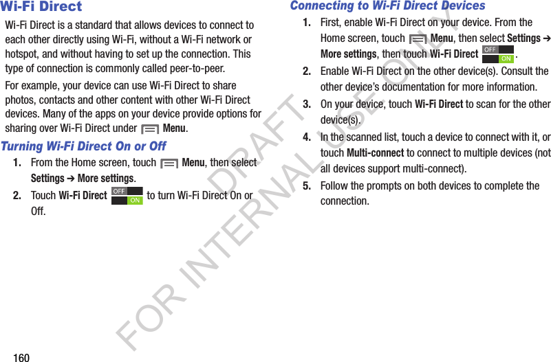 160Wi-Fi DirectWi-Fi Direct is a standard that allows devices to connect to each other directly using Wi-Fi, without a Wi-Fi network or hotspot, and without having to set up the connection. This type of connection is commonly called peer-to-peer. For example, your device can use Wi-Fi Direct to share photos, contacts and other content with other Wi-Fi Direct devices. Many of the apps on your device provide options for sharing over Wi-Fi Direct under Menu.Turning Wi-Fi Direct On or Off1. From the Home screen, touch Menu, then select Settings ➔ More settings.2. Touch Wi-Fi Direct to turn Wi-Fi Direct On or Off.Connecting to Wi-Fi Direct Devices1. First, enable Wi-Fi Direct on your device. From the Home screen, touch Menu, then select Settings ➔ More settings, then touch Wi-Fi Direct .2. Enable Wi-Fi Direct on the other device(s). Consult the other device’s documentation for more information.3. On your device, touch Wi-Fi Direct to scan for the other device(s). 4. In the scanned list, touch a device to connect with it, or touch Multi-connect to connect to multiple devices (not all devices support multi-connect).5. Follow the prompts on both devices to complete the connection.DRAFT FOR INTERNAL USE ONLY