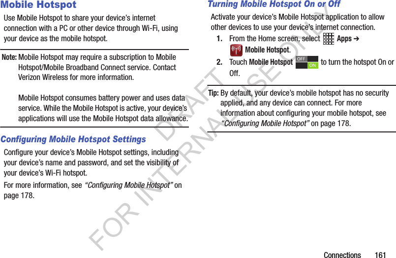 Connections 161Mobile HotspotUse Mobile Hotspot to share your device’s internet connection with a PC or other device through Wi-Fi, using your device as the mobile hotspot.Note:Mobile Hotspot may require a subscription to Mobile Hotspot/Mobile Broadband Connect service. Contact Verizon Wireless for more information.Mobile Hotspot consumes battery power and uses data service. While the Mobile Hotspot is active, your device’s applications will use the Mobile Hotspot data allowance.Configuring Mobile Hotspot SettingsConfigure your device’s Mobile Hotspot settings, including your device’s name and password, and set the visibility of your device’s Wi-Fi hotspot. For more information, see “Configuring Mobile Hotspot” on page 178.Turning Mobile Hotspot On or OffActivate your device’s Mobile Hotspot application to allow other devices to use your device’s internet connection.1. From the Home screen, select Apps ➔ Mobile Hotspot.2. Touch Mobile Hotspot to turn the hotspot On or Off.Tip:By default, your device’s mobile hotspot has no security applied, and any device can connect. For more information about configuring your mobile hotspot, see “Configuring Mobile Hotspot” on page 178.DRAFT FOR INTERNAL USE ONLY