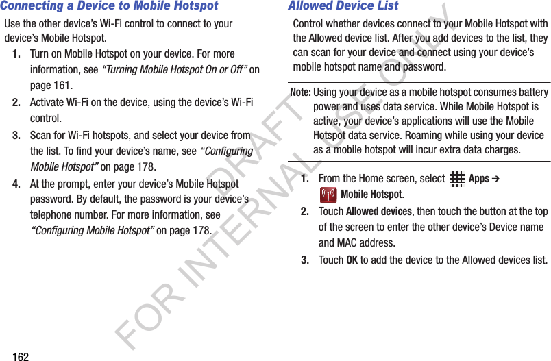 162Connecting a Device to Mobile HotspotUse the other device’s Wi-Fi control to connect to your device’s Mobile Hotspot.1. Turn on Mobile Hotspot on your device. For more information, see “Turning Mobile Hotspot On or Off” on page 161.2. Activate Wi-Fi on the device, using the device’s Wi-Fi control.3. Scan for Wi-Fi hotspots, and select your device from the list. To find your device’s name, see “Configuring Mobile Hotspot” on page 178.4. At the prompt, enter your device’s Mobile Hotspot password. By default, the password is your device’s telephone number. For more information, see “Configuring Mobile Hotspot” on page 178.Allowed Device ListControl whether devices connect to your Mobile Hotspot with the Allowed device list. After you add devices to the list, they can scan for your device and connect using your device’s mobile hotspot name and password.Note:Using your device as a mobile hotspot consumes battery power and uses data service. While Mobile Hotspot is active, your device’s applications will use the Mobile Hotspot data service. Roaming while using your device as a mobile hotspot will incur extra data charges.1. From the Home screen, select Apps ➔ Mobile Hotspot.2. Touch Allowed devices, then touch the button at the top of the screen to enter the other device’s Device name and MAC address.3. Touch OK to add the device to the Allowed devices list.DRAFT FOR INTERNAL USE ONLY
