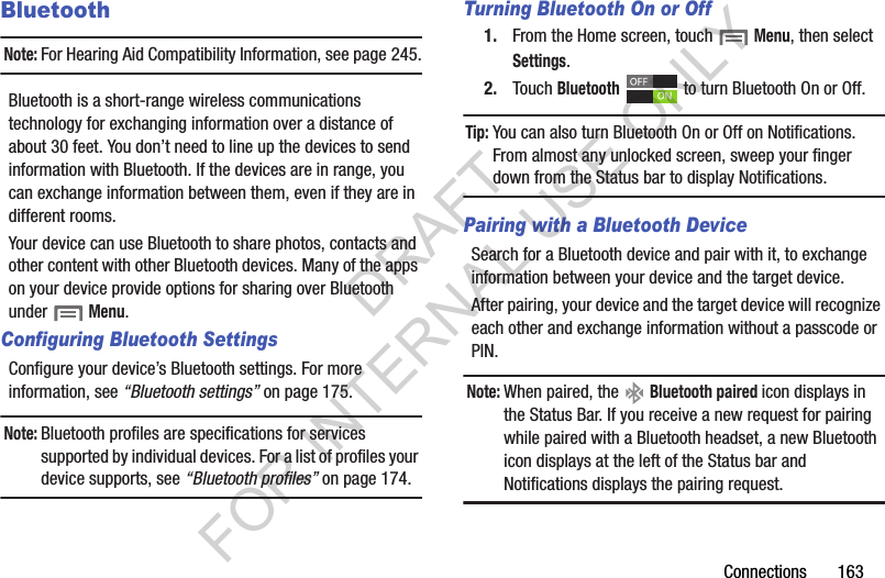 Connections 163BluetoothNote:For Hearing Aid Compatibility Information, see page 245.Bluetooth is a short-range wireless communications technology for exchanging information over a distance of about 30 feet. You don’t need to line up the devices to send information with Bluetooth. If the devices are in range, you can exchange information between them, even if they are in different rooms.Your device can use Bluetooth to share photos, contacts and other content with other Bluetooth devices. Many of the apps on your device provide options for sharing over Bluetooth under Menu.Configuring Bluetooth SettingsConfigure your device’s Bluetooth settings. For more information, see “Bluetooth settings” on page 175.Note:Bluetooth profiles are specifications for services supported by individual devices. For a list of profiles your device supports, see “Bluetooth profiles” on page 174.Turning Bluetooth On or Off1. From the Home screen, touch Menu, then select Settings.2. Touch Bluetooth to turn Bluetooth On or Off.Tip:You can also turn Bluetooth On or Off on Notifications. From almost any unlocked screen, sweep your finger down from the Status bar to display Notifications.Pairing with a Bluetooth DeviceSearch for a Bluetooth device and pair with it, to exchange information between your device and the target device. After pairing, your device and the target device will recognize each other and exchange information without a passcode or PIN.Note:When paired, the Bluetooth paired icon displays in the Status Bar. If you receive a new request for pairing while paired with a Bluetooth headset, a new Bluetooth icon displays at the left of the Status bar and Notifications displays the pairing request.DRAFT FOR INTERNAL USE ONLY