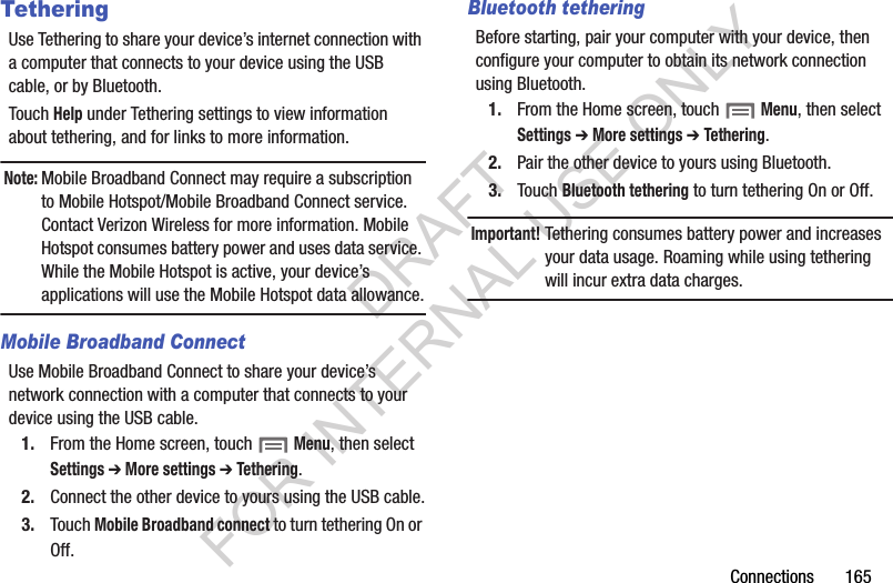 Connections 165TetheringUse Tethering to share your device’s internet connection with a computer that connects to your device using the USB cable, or by Bluetooth.Touch Help under Tethering settings to view information about tethering, and for links to more information.Note:Mobile Broadband Connect may require a subscription to Mobile Hotspot/Mobile Broadband Connect service. Contact Verizon Wireless for more information. Mobile Hotspot consumes battery power and uses data service. While the Mobile Hotspot is active, your device’s applications will use the Mobile Hotspot data allowance.Mobile Broadband ConnectUse Mobile Broadband Connect to share your device’s network connection with a computer that connects to your device using the USB cable.1. From the Home screen, touch Menu, then select Settings ➔ More settings ➔ Tethering.2. Connect the other device to yours using the USB cable.3. Touch Mobile Broadband connect to turn tethering On or Off.Bluetooth tetheringBefore starting, pair your computer with your device, then configure your computer to obtain its network connection using Bluetooth.1. From the Home screen, touch Menu, then select Settings ➔ More settings ➔ Tethering.2. Pair the other device to yours using Bluetooth.3. Touch Bluetooth tethering to turn tethering On or Off.Important!Tethering consumes battery power and increases your data usage. Roaming while using tethering will incur extra data charges.DRAFT FOR INTERNAL USE ONLY