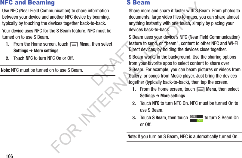 166NFC and BeamingUse NFC (Near Field Communication) to share information between your device and another NFC device by beaming, typically by touching the devices together back-to-back.Your device uses NFC for the S Beam feature. NFC must be turned on to use S Beam.1. From the Home screen, touch Menu, then select Settings ➔ More settings.2. Touch NFC to turn NFC On or Off.Note:NFC must be turned on to use S Beam.S BeamShare more and share it faster with S Beam. From photos to documents, large video files to maps, you can share almost anything instantly with one touch, simply by placing your devices back-to-back.S Beam uses your device’s NFC (Near Field Communication) feature to send, or “beam”, content to other NFC and Wi-Fi Direct devices, by holding the devices close together. S Beam works in the background. Use the sharing options from your favorite apps to select content to share over S Beam. For example, you can beam pictures or videos from Gallery, or songs from Music player. Just bring the devices together (typically back-to-back), then tap the screen.1. From the Home screen, touch Menu, then select Settings ➔ More settings.2. Touch NFC to turn NFC On. NFC must be turned On to use S Beam.3. Touch S Beam, then touch to turn S Beam On or Off. Note:If you turn on S Beam, NFC is automatically turned On.DRAFT FOR INTERNAL USE ONLY