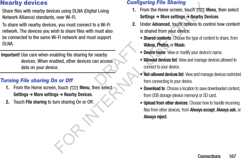 Connections 167Nearby devicesShare files with nearby devices using DLNA (Digital Living Network Alliance) standards, over Wi-Fi.To share with nearby devices, you must connect to a Wi-Fi network. The devices you wish to share files with must also be connected to the same Wi-Fi network and must support DLNA.Important!Use care when enabling file sharing for nearby devices. When enabled, other devices can access data on your device.Turning File sharing On or Off1. From the Home screen, touch Menu, then select Settings ➔ More settings ➔ Nearby Devices.2. Touch File sharing to turn sharing On or Off.Configuring File Sharing1. From the Home screen, touch Menu, then select Settings ➔ More settings ➔ Nearby Devices.2. Under Advanced, touch options to control how content is shared from your device:• Shared contents: Choose the type of content to share, from Videos, Photos, or Music.•Device name: View or modify your device’s name.• Allowed devices list: View and manage devices allowed to connect to your device.• Not-allowed devices list: View and manage devices restricted from connecting to your device.• Download to: Choose a location to save downloaded content, from USB storage (device memory) or SD card.• Upload from other devices: Choose how to handle incoming files from other devices, from Always accept, Always ask, or Always reject.DRAFT FOR INTERNAL USE ONLY