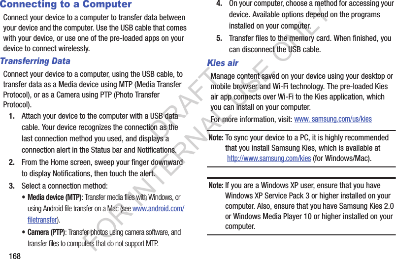168Connecting to a ComputerConnect your device to a computer to transfer data between your device and the computer. Use the USB cable that comes with your device, or use one of the pre-loaded apps on your device to connect wirelessly.Transferring DataConnect your device to a computer, using the USB cable, to transfer data as a Media device using MTP (Media Transfer Protocol), or as a Camera using PTP (Photo Transfer Protocol).1. Attach your device to the computer with a USB data cable. Your device recognizes the connection as the last connection method you used, and displays a connection alert in the Status bar and Notifications.2. From the Home screen, sweep your finger downward to display Notifications, then touch the alert.3. Select a connection method:• Media device (MTP): Transfer media files with Windows, or using Android file transfer on a Mac (see www.android.com/filetransfer).•Camera (PTP): Transfer photos using camera software, and transfer files to computers that do not support MTP.4. On your computer, choose a method for accessing your device. Available options depend on the programs installed on your computer.5. Transfer files to the memory card. When finished, you can disconnect the USB cable.Kies airManage content saved on your device using your desktop or mobile browser and Wi-Fi technology. The pre-loaded Kies air app connects over Wi-Fi to the Kies application, which you can install on your computer. For more information, visit: www. samsung.com/us/kiesNote:To sync your device to a PC, it is highly recommended that you install Samsung Kies, which is available at http://www.samsung.com/kies (for Windows/Mac).Note:If you are a Windows XP user, ensure that you have Windows XP Service Pack 3 or higher installed on your computer. Also, ensure that you have Samsung Kies 2.0 or Windows Media Player 10 or higher installed on your computer.DRAFT FOR INTERNAL USE ONLY