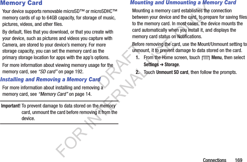 Connections 169Memory CardYour device supports removable microSD™ or microSDHC™ memory cards of up to 64GB capacity, for storage of music, pictures, videos, and other files.By default, files that you download, or that you create with your device, such as pictures and videos you capture with Camera, are stored to your device’s memory. For more storage capacity, you can set the memory card as the primary storage location for apps with the app’s options.For more information about viewing memory usage for the memory card, see “SD card” on page 192.Installing and Removing a Memory CardFor more information about installing and removing a memory card, see “Memory Card” on page 14.Important!To prevent damage to data stored on the memory card, unmount the card before removing it from the device.Mounting and Unmounting a Memory CardMounting a memory card establishes the connection between your device and the card, to prepare for saving files to the memory card. In most cases, the device mounts the card automatically when you install it, and displays the memory card status on Notifications.Before removing the card, use the Mount/Unmount setting to unmount, it to prevent damage to data stored on the card.1. From the Home screen, touch Menu, then select Settings ➔ Storage.2. Touch Unmount SD card, then follow the prompts. DRAFT FOR INTERNAL USE ONLY