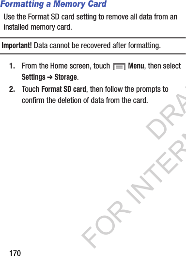 170Formatting a Memory CardUse the Format SD card setting to remove all data from an installed memory card.Important!Data cannot be recovered after formatting.1. From the Home screen, touch Menu, then select Settings ➔ Storage.2. Touch Format SD card, then follow the prompts to confirm the deletion of data from the card.DRAFT FOR INTERNAL USE ONLY