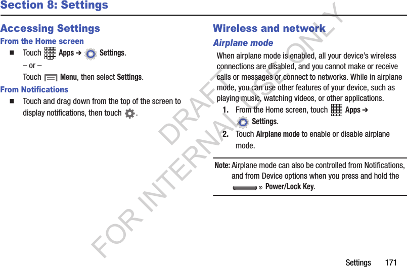 Settings 171Section 8: SettingsAccessing SettingsFrom the Home screenTouch Apps ➔ Settings. – or –Touch Menu, then select Settings.From NotificationsTouch and drag down from the top of the screen to display notifications, then touch .Wireless and networkAirplane modeWhen airplane mode is enabled, all your device’s wireless connections are disabled, and you cannot make or receive calls or messages or connect to networks. While in airplane mode, you can use other features of your device, such as playing music, watching videos, or other applications.1. From the Home screen, touch Apps ➔ Settings.2. Touch Airplane mode to enable or disable airplane mode.Note:Airplane mode can also be controlled from Notifications, and from Device options when you press and hold the Power/Lock Key.DRAFT FOR INTERNAL USE ONLY