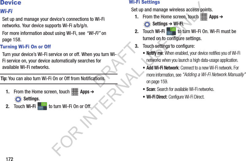 172DeviceWi-FiSet up and manage your device’s connections to Wi-Fi networks. Your device supports Wi-Fi a/b/g/n.For more information about using Wi-Fi, see “Wi-Fi” on page 158.Turning Wi-Fi On or OffTurn your device’s Wi-Fi service on or off. When you turn Wi-Fi service on, your device automatically searches for available Wi-Fi networks.Tip:You can also turn Wi-Fi On or Off from Notifications.1. From the Home screen, touch Apps ➔ Settings. 2. Touch Wi-Fi to turn Wi-Fi On or Off.Wi-Fi SettingsSet up and manage wireless access points.1. From the Home screen, touch Apps ➔ Settings ➔ Wi-Fi. 2. Touch Wi-Fi to turn Wi-Fi On. Wi-Fi must be turned on to configure settings.3. Touch settings to configure:•Notify me: When enabled, your device notifies you of Wi-Fi networks when you launch a high data-usage application.•Add Wi-Fi Network: Connect to a new Wi-Fi network. For more information, see “Adding a Wi-Fi Network Manually” on page 159. •Scan: Search for available Wi-Fi networks.• Wi-Fi Direct: Configure Wi-Fi Direct.ONONOFFOFFONONOFFOFFDRAFT FOR INTERNAL USE ONLY