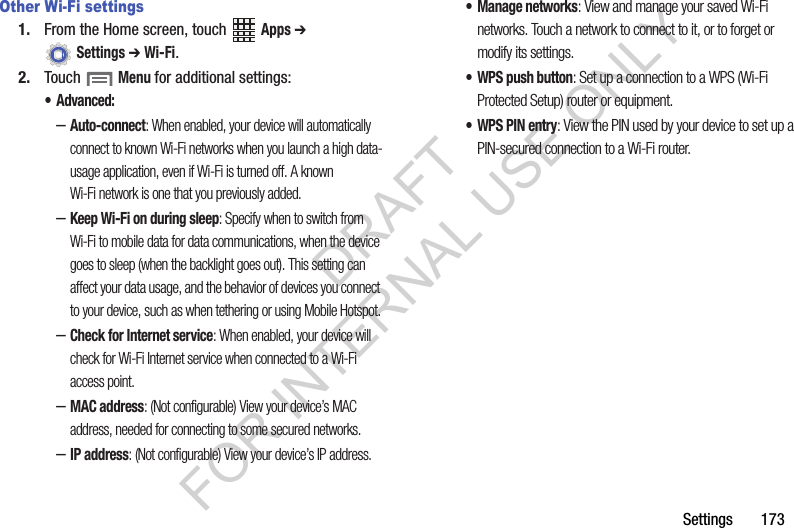 Settings 173Other Wi-Fi settings1. From the Home screen, touch Apps ➔ Settings ➔ Wi-Fi.2. Touch Menu for additional settings:• Advanced:–Auto-connect: When enabled, your device will automatically connect to known Wi-Fi networks when you launch a high data-usage application, even if Wi-Fi is turned off. A known Wi-Fi network is one that you previously added.–Keep Wi-Fi on during sleep: Specify when to switch from Wi-Fi to mobile data for data communications, when the device goes to sleep (when the backlight goes out). This setting can affect your data usage, and the behavior of devices you connect to your device, such as when tethering or using Mobile Hotspot.–Check for Internet service: When enabled, your device will check for Wi-Fi Internet service when connected to a Wi-Fi access point.–MAC address: (Not configurable) View your device’s MAC address, needed for connecting to some secured networks.–IP address: (Not configurable) View your device’s IP address.• Manage networks: View and manage your saved Wi-Fi networks. Touch a network to connect to it, or to forget or modify its settings.• WPS push button: Set up a connection to a WPS (Wi-Fi Protected Setup) router or equipment.• WPS PIN entry: View the PIN used by your device to set up a PIN-secured connection to a Wi-Fi router.DRAFT FOR INTERNAL USE ONLY