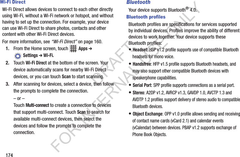 174Wi-Fi DirectWi-Fi Direct allows devices to connect to each other directly using Wi-Fi, without a Wi-Fi network or hotspot, and without having to set up the connection. For example, your device can use Wi-Fi Direct to share photos, contacts and other content with other Wi-Fi Direct devices. For more information, see “Wi-Fi Direct” on page 160.1. From the Home screen, touch Apps ➔ Settings ➔ Wi-Fi.2. Touch Wi-Fi Direct at the bottom of the screen. Your device automatically scans for nearby Wi-Fi Direct devices, or you can touch Scan to start scanning.3. After scanning for devices, select a device, then follow the prompts to complete the connection.– or –Touch Multi-connect to create a connection to devices that support multi-connect. Touch Scan to search for available multi-connect devices, then select the devices and follow the prompts to complete the connection.BluetoothYour device supports Bluetooth® 4.0.Bluetooth profilesBluetooth profiles are specifications for services supported by individual devices. Profiles improve the ability of different devices to work together. Your device supports these Bluetooth profiles:• Headset: HSP v1.2 profile supports use of compatible Bluetooth headsets for mono voice.• Handsfree: HFP v1.5 profile supports Bluetooth headsets, and may also support other compatible Bluetooth devices with speakerphone capabilities.• Serial Port: SPP profile supports connections as a serial port.• Stereo: A2DP v1.2, AVRCP v1.3, GAVDP 1.0, AVCTP 1.3 and AVDTP 1.2 profiles support delivery of stereo audio to compatible Bluetooth devices.• Object Exchange: OPP v1.0 profile allows sending and receiving of contact name cards (vCard 2.1) and calendar events (vCalendar) between devices. PBAP v1.2 supports exchange of Phone Book Objects.DRAFT FOR INTERNAL USE ONLY