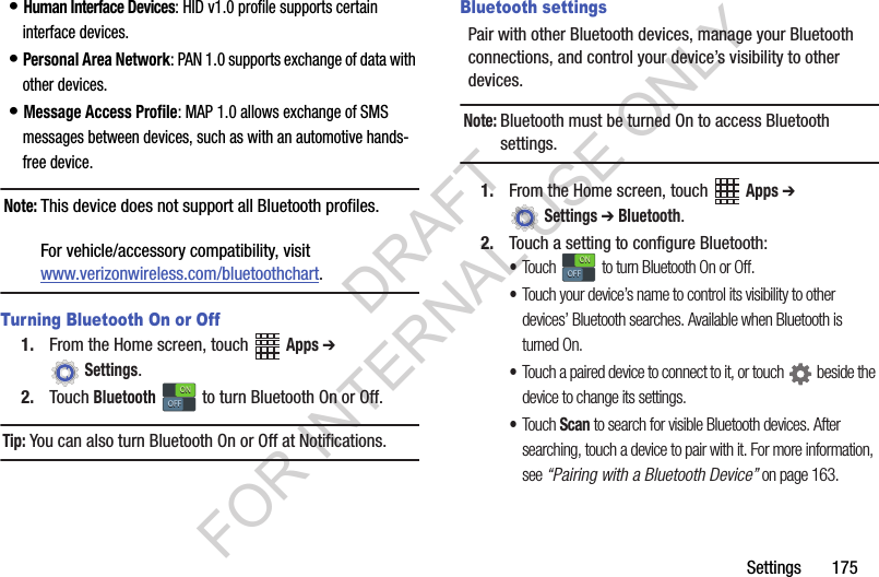 Settings 175• Human Interface Devices: HID v1.0 profile supports certain interface devices.• Personal Area Network: PAN 1.0 supports exchange of data with other devices.• Message Access Profile: MAP 1.0 allows exchange of SMS messages between devices, such as with an automotive hands-free device.Note:This device does not support all Bluetooth profiles. For vehicle/accessory compatibility, visit www.verizonwireless.com/bluetoothchart.Turning Bluetooth On or Off1. From the Home screen, touch Apps ➔ Settings.2. Touch Bluetooth to turn Bluetooth On or Off.Tip:You can also turn Bluetooth On or Off at Notifications.Bluetooth settingsPair with other Bluetooth devices, manage your Bluetooth connections, and control your device’s visibility to other devices.Note:Bluetooth must be turned On to access Bluetooth settings.1. From the Home screen, touch Apps ➔ Settings ➔ Bluetooth.2. Touch a setting to configure Bluetooth:•Touch to turn Bluetooth On or Off.•Touch your device’s name to control its visibility to other devices’ Bluetooth searches. Available when Bluetooth is turned On.•Touch a paired device to connect to it, or touch beside the device to change its settings.•Touch Scan to search for visible Bluetooth devices. After searching, touch a device to pair with it. For more information, see “Pairing with a Bluetooth Device” on page 163.ONONOFFOFFONONOFFOFFDRAFT FOR INTERNAL USE ONLY