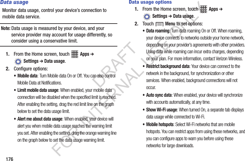 176Data usageMonitor data usage, control your device’s connection to mobile data service.Note:Data usage is measured by your device, and your service provider may account for usage differently, so consider using a conservative limit.1. From the Home screen, touch Apps ➔ Settings ➔ Data usage.2. Configure options:•Mobile data: Turn Mobile data On or Off. You can also control Mobile Data at Notifications.• Limit mobile data usage: When enabled, your mobile data connection will be disabled when the specified limit is reached. After enabling the setting, drag the red limit line on the graph below to set the data usage limit.• Alert me about data usage: When enabled, your device will alert you when mobile data usage reaches the warning limit you set. After enabling the setting, drag the orange warning line on the graph below to set the data usage warning limit.Data usage options1. From the Home screen, touch Apps ➔ Settings ➔ Data usage.2. Touch Menu to set options:• Data roaming: Turn data roaming On or Off. When roaming, your device connects to networks outside your home network, depending on your provider’s agreements with other providers. Using data while roaming can incur extra charges, depending on your plan. For more information, contact Verizon Wireless.• Restrict background data: Your device can connect to the network in the background, for synchronization or other services. When enabled, background connections will not occur.• Auto sync data: When enabled, your device will synchronize with accounts automatically, at any time.•Show Wi-Fi usage: When turned On, a separate tab displays data usage while connected to Wi-Fi.• Mobile hotspots: Select Wi-Fi networks that are mobile hotspots. You can restrict apps from using these networks, and you can configure apps to warn you before using these networks for large downloads.DRAFT FOR INTERNAL USE ONLY