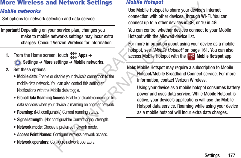 Settings 177More Wireless and Network SettingsMobile networksSet options for network selection and data service.Important!Depending on your service plan, changes you make to mobile networks settings may incur extra charges. Consult Verizon Wireless for information.1. From the Home screen, touch Apps ➔ Settings ➔ More settings ➔ Mobile networks.2. Set these options:• Mobile data: Enable or disable your device’s connection to the mobile data network. You can also control this setting at Notifications with the Mobile data toggle.• Global Data Roaming Access: Enable or disable connection to data services when your device is roaming on another network.•Roaming: (Not configurable) Current roaming status.• Signal strength: (Not configurable) Current signal strength.•Network mode: Choose a preferred network mode.• Access Point Names: Configure wireless network access.• Network operators: Configure network operators.Mobile HotspotUse Mobile Hotspot to share your device’s internet connection with other devices, through Wi-Fi. You can connect up to 5 other devices in 3G, or 10 in 4G. You can control whether devices connect to your Mobile Hotspot with the Allowed device list.For more information about using your device as a mobile hotspot, see “Mobile Hotspot” on page 161. You can also access Mobile Hotspot with the Mobile Hotspot app.Note:Mobile Hotspot may require a subscription to Mobile Hotspot/Mobile Broadband Connect service. For more information, contact Verizon Wireless. Using your device as a mobile hotspot consumes battery power and uses data service. While Mobile Hotspot is active, your device’s applications will use the Mobile Hotspot data service. Roaming while using your device as a mobile hotspot will incur extra data charges.DRAFT FOR INTERNAL USE ONLY