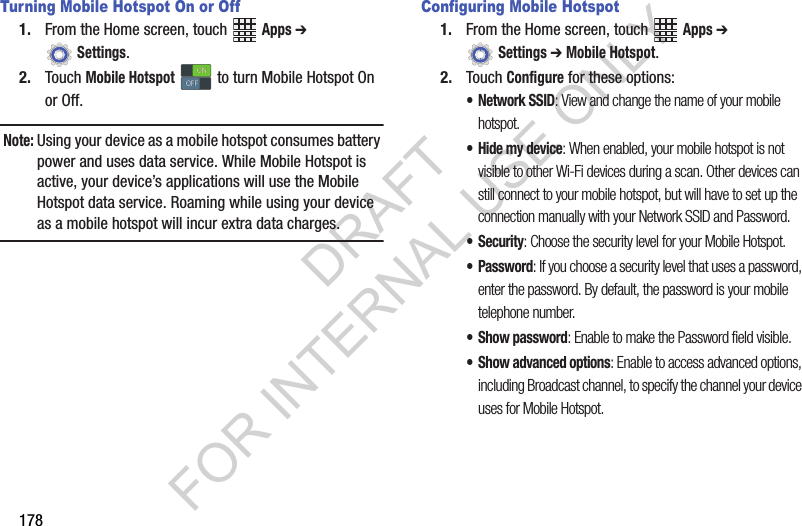 178Turning Mobile Hotspot On or Off1. From the Home screen, touch Apps ➔ Settings.2. Touch Mobile Hotspot to turn Mobile Hotspot On or Off.Note:Using your device as a mobile hotspot consumes battery power and uses data service. While Mobile Hotspot is active, your device’s applications will use the Mobile Hotspot data service. Roaming while using your device as a mobile hotspot will incur extra data charges.Configuring Mobile Hotspot1. From the Home screen, touch Apps ➔ Settings ➔ Mobile Hotspot.2. Touch Configure for these options:• Network SSID: View and change the name of your mobile hotspot.• Hide my device: When enabled, your mobile hotspot is not visible to other Wi-Fi devices during a scan. Other devices can still connect to your mobile hotspot, but will have to set up the connection manually with your Network SSID and Password.• Security: Choose the security level for your Mobile Hotspot.• Password: If you choose a security level that uses a password, enter the password. By default, the password is your mobile telephone number.• Show password: Enable to make the Password field visible.• Show advanced options: Enable to access advanced options, including Broadcast channel, to specify the channel your device uses for Mobile Hotspot.ONONOFFOFFDRAFT FOR INTERNAL USE ONLY