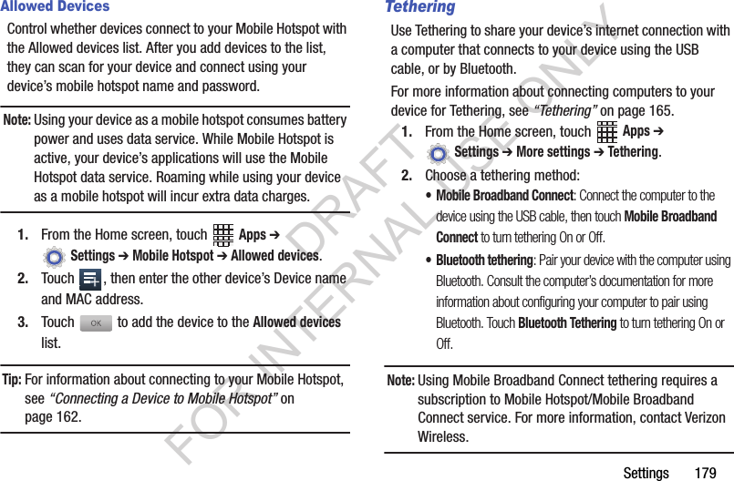 Settings 179Allowed DevicesControl whether devices connect to your Mobile Hotspot with the Allowed devices list. After you add devices to the list, they can scan for your device and connect using your device’s mobile hotspot name and password.Note:Using your device as a mobile hotspot consumes battery power and uses data service. While Mobile Hotspot is active, your device’s applications will use the Mobile Hotspot data service. Roaming while using your device as a mobile hotspot will incur extra data charges.1. From the Home screen, touch Apps ➔ Settings ➔ Mobile Hotspot ➔ Allowed devices.2. Touch , then enter the other device’s Device name and MAC address.3. Touch to add the device to the Allowed devices list.Tip:For information about connecting to your Mobile Hotspot, see “Connecting a Device to Mobile Hotspot” on page 162.TetheringUse Tethering to share your device’s internet connection with a computer that connects to your device using the USB cable, or by Bluetooth.For more information about connecting computers to your device for Tethering, see “Tethering” on page 165.1. From the Home screen, touch Apps ➔ Settings ➔ More settings ➔ Tethering.2. Choose a tethering method:• Mobile Broadband Connect: Connect the computer to the device using the USB cable, then touch Mobile Broadband Connect to turn tethering On or Off.• Bluetooth tethering: Pair your device with the computer using Bluetooth. Consult the computer’s documentation for more information about configuring your computer to pair using Bluetooth. Touch Bluetooth Tethering to turn tethering On or Off. Note:Using Mobile Broadband Connect tethering requires a subscription to Mobile Hotspot/Mobile Broadband Connect service. For more information, contact Verizon Wireless.DRAFT FOR INTERNAL USE ONLY