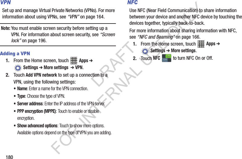 180VPNSet up and manage Virtual Private Networks (VPNs). For more information about using VPNs, see “VPN” on page 164.Note:You must enable screen security before setting up a VPN. For information about screen security, see “Screen lock” on page 196.Adding a VPN1. From the Home screen, touch Apps ➔ Settings ➔ More settings ➔ VPN.2. Touch Add VPN network to set up a connection to a VPN, using the following settings:•Name: Enter a name for the VPN connection.•Type: Choose the type of VPN.• Server address: Enter the IP address of the VPN server.• PPP encryption (MPPE): Touch to enable or disable encryption.• Show advanced options: Touch to show more options. Available options depend on the type of VPN you are adding.NFCUse NFC (Near Field Communication) to share information between your device and another NFC device by touching the devices together, typically back-to-back.For more information about sharing information with NFC, see “NFC and Beaming” on page 166.1. From the Home screen, touch Apps ➔ Settings ➔ More settings.2. Touch NFC to turn NFC On or Off.ONONOFFOFFDRAFT FOR INTERNAL USE ONLY