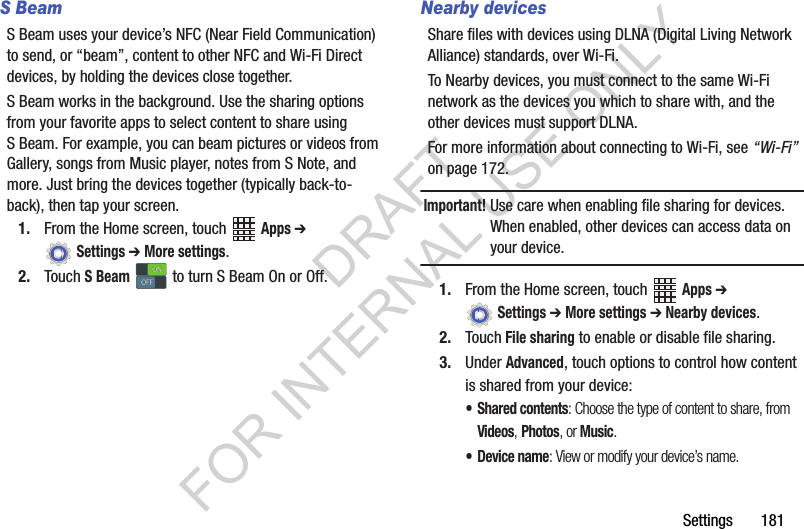Settings 181S BeamS Beam uses your device’s NFC (Near Field Communication) to send, or “beam”, content to other NFC and Wi-Fi Direct devices, by holding the devices close together. S Beam works in the background. Use the sharing options from your favorite apps to select content to share using S Beam. For example, you can beam pictures or videos from Gallery, songs from Music player, notes from S Note, and more. Just bring the devices together (typically back-to-back), then tap your screen.1. From the Home screen, touch Apps ➔ Settings ➔ More settings.2. Touch S Beam to turn S Beam On or Off.Nearby devicesShare files with devices using DLNA (Digital Living Network Alliance) standards, over Wi-Fi.To Nearby devices, you must connect to the same Wi-Fi network as the devices you which to share with, and the other devices must support DLNA.For more information about connecting to Wi-Fi, see “Wi-Fi” on page 172.Important!Use care when enabling file sharing for devices. When enabled, other devices can access data on your device.1. From the Home screen, touch Apps ➔ Settings ➔ More settings ➔ Nearby devices.2. Touch File sharing to enable or disable file sharing.3. Under Advanced, touch options to control how content is shared from your device:• Shared contents: Choose the type of content to share, from Videos, Photos, or Music.•Device name: View or modify your device’s name.ONONOFFOFFDRAFT FOR INTERNAL USE ONLY