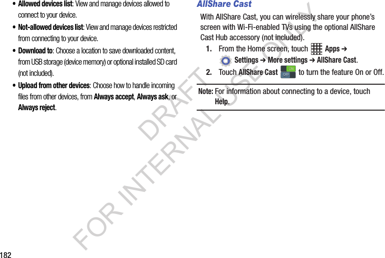 182• Allowed devices list: View and manage devices allowed to connect to your device.• Not-allowed devices list: View and manage devices restricted from connecting to your device.•Download to: Choose a location to save downloaded content, from USB storage (device memory) or optional installed SD card (not included).• Upload from other devices: Choose how to handle incoming files from other devices, from Always accept, Always ask, or Always reject.AllShare CastWith AllShare Cast, you can wirelessly share your phone’s screen with Wi-Fi-enabled TVs using the optional AllShare Cast Hub accessory (not included).1. From the Home screen, touch Apps ➔ Settings ➔ More settings ➔ AllShare Cast.2. Touch AllShare Cast to turn the feature On or Off.Note:For information about connecting to a device, touch Help.ONONOFFOFFDRAFT FOR INTERNAL USE ONLY
