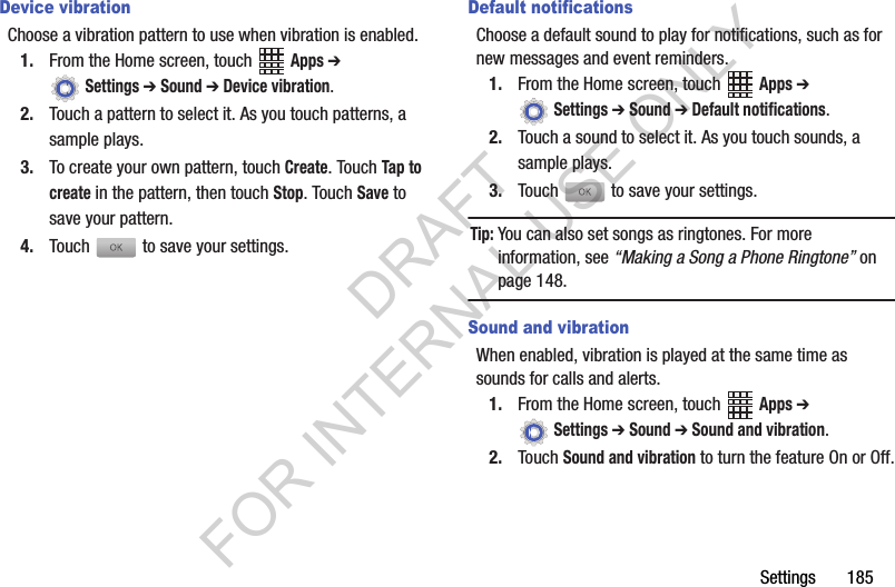 Settings 185Device vibrationChoose a vibration pattern to use when vibration is enabled.1. From the Home screen, touch Apps ➔ Settings ➔ Sound ➔ Device vibration.2. Touch a pattern to select it. As you touch patterns, a sample plays.3. To create your own pattern, touch Create. Touch Tap to create in the pattern, then touch Stop. Touch Save to save your pattern.4. Touch to save your settings.Default notificationsChoose a default sound to play for notifications, such as for new messages and event reminders.1. From the Home screen, touch Apps ➔ Settings ➔ Sound ➔ Default notifications.2. Touch a sound to select it. As you touch sounds, a sample plays.3. Touch to save your settings.Tip:You can also set songs as ringtones. For more information, see “Making a Song a Phone Ringtone” on page 148.Sound and vibrationWhen enabled, vibration is played at the same time as sounds for calls and alerts.1. From the Home screen, touch Apps ➔ Settings ➔ Sound ➔ Sound and vibration.2. Touch Sound and vibration to turn the feature On or Off.DRAFT FOR INTERNAL USE ONLY