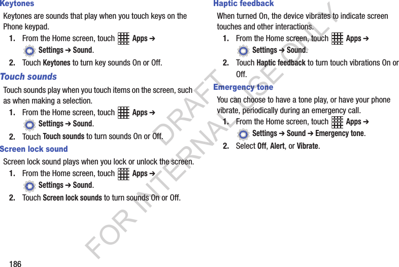186KeytonesKeytones are sounds that play when you touch keys on the Phone keypad.1. From the Home screen, touch Apps ➔ Settings ➔ Sound.2. Touch Keytones to turn key sounds On or Off.Touch soundsTouch sounds play when you touch items on the screen, such as when making a selection.1. From the Home screen, touch Apps ➔ Settings ➔ Sound.2. Touch Touch sounds to turn sounds On or Off.Screen lock soundScreen lock sound plays when you lock or unlock the screen.1. From the Home screen, touch Apps ➔ Settings ➔ Sound.2. Touch Screen lock sounds to turn sounds On or Off.Haptic feedbackWhen turned On, the device vibrates to indicate screen touches and other interactions. 1. From the Home screen, touch Apps ➔ Settings ➔ Sound.2. Touch Haptic feedback to turn touch vibrations On or Off.Emergency toneYou can choose to have a tone play, or have your phone vibrate, periodically during an emergency call.1. From the Home screen, touch Apps ➔ Settings ➔ Sound ➔ Emergency tone.2. Select Off, Alert, or Vibrate.DRAFT FOR INTERNAL USE ONLY