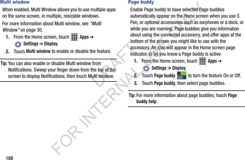 188Multi windowWhen enabled, Multi Window allows you to use multiple apps on the same screen, in multiple, resizable windows.For more information about Multi window, see “Multi Window” on page 30.1. From the Home screen, touch Apps ➔ Settings ➔ Display.2. Touch Multi window to enable or disable the feature.Tip:You can also enable or disable Multi window from Notifications. Sweep your finger down from the top of the screen to display Notifications, then touch Multi window.Page buddyEnable Page buddy to have selected Page buddies automatically appear on the Home screen when you use S Pen, or optional accessories such as earphones or a dock, or while you are roaming. Page buddies give you information about using the connected accessory, and offer apps at the bottom of the screen you might like to use with the accessory. An icon will appear in the Home screen page indicator, to let you know a Page buddy is active.1. From the Home screen, touch Apps ➔ Settings ➔ Display.2. Touch Page buddy to turn the feature On or Off.3. Touch Page buddy, then select page buddies.Tip:For more information about page buddies, touch Page buddy help.ONONOFFOFFDRAFT FOR INTERNAL USE ONLY