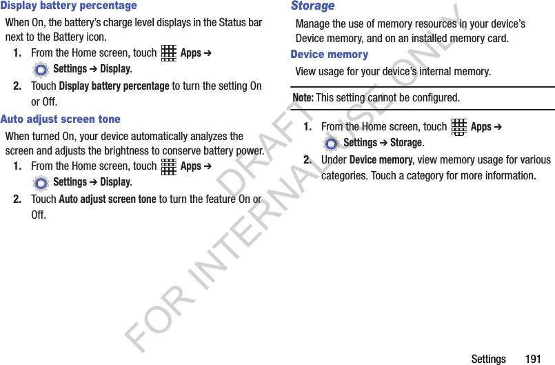 Settings 191Display battery percentageWhen On, the battery’s charge level displays in the Status bar next to the Battery icon.1. From the Home screen, touch Apps ➔ Settings ➔ Display.2. Touch Display battery percentage to turn the setting On or Off.Auto adjust screen toneWhen turned On, your device automatically analyzes the screen and adjusts the brightness to conserve battery power.1. From the Home screen, touch Apps ➔ Settings ➔ Display.2. Touch Auto adjust screen tone to turn the feature On or Off.StorageManage the use of memory resources in your device’s Device memory, and on an installed memory card.Device memoryView usage for your device’s internal memory.Note:This setting cannot be configured.1. From the Home screen, touch Apps ➔ Settings ➔ Storage.2. Under Device memory, view memory usage for various categories. Touch a category for more information.DRAFT FOR INTERNAL USE ONLY