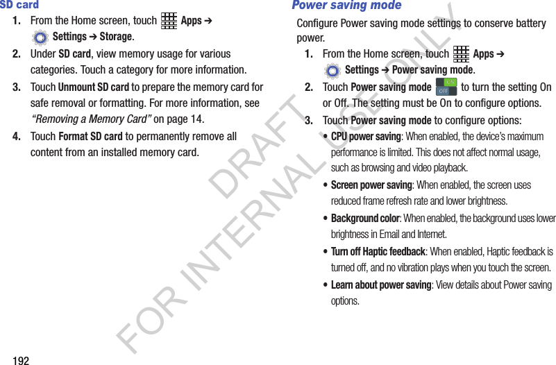 192SD card1. From the Home screen, touch Apps ➔ Settings ➔ Storage.2. Under SD card, view memory usage for various categories. Touch a category for more information.3. Touch Unmount SD card to prepare the memory card for safe removal or formatting. For more information, see “Removing a Memory Card” on page 14.4. Touch Format SD card to permanently remove all content from an installed memory card.Power saving modeConfigure Power saving mode settings to conserve battery power.1. From the Home screen, touch Apps ➔ Settings ➔ Power saving mode.2. Touch Power saving mode to turn the setting On or Off. The setting must be On to configure options.3. Touch Power saving mode to configure options:• CPU power saving: When enabled, the device’s maximum performance is limited. This does not affect normal usage, such as browsing and video playback.• Screen power saving: When enabled, the screen uses reduced frame refresh rate and lower brightness.• Background color: When enabled, the background uses lower brightness in Email and Internet.• Turn off Haptic feedback: When enabled, Haptic feedback is turned off, and no vibration plays when you touch the screen.• Learn about power saving: View details about Power saving options.ONONOFFOFFDRAFT FOR INTERNAL USE ONLY