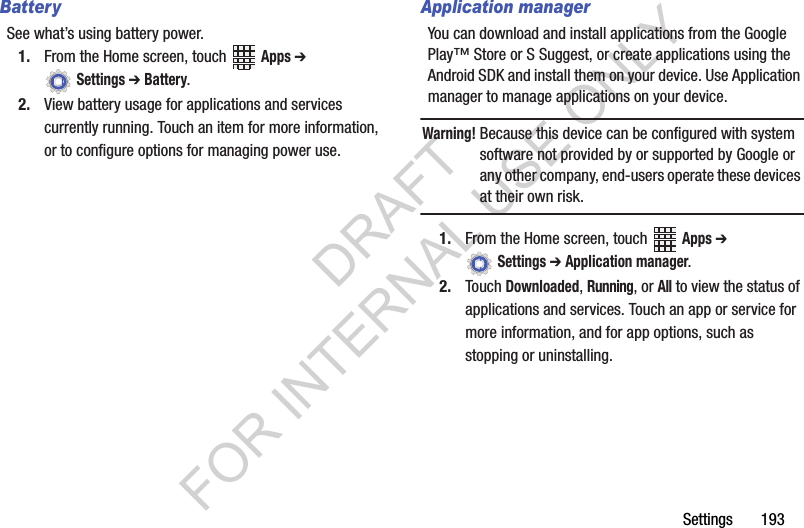 Settings 193BatterySee what’s using battery power.1. From the Home screen, touch Apps ➔ Settings ➔ Battery.2. View battery usage for applications and services currently running. Touch an item for more information, or to configure options for managing power use.Application managerYou can download and install applications from the Google Play™ Store or S Suggest, or create applications using the Android SDK and install them on your device. Use Application manager to manage applications on your device.Warning!Because this device can be configured with system software not provided by or supported by Google or any other company, end-users operate these devices at their own risk. 1. From the Home screen, touch Apps ➔ Settings ➔ Application manager.2. Touch Downloaded, Running, or All to view the status of applications and services. Touch an app or service for more information, and for app options, such as stopping or uninstalling.DRAFT FOR INTERNAL USE ONLY