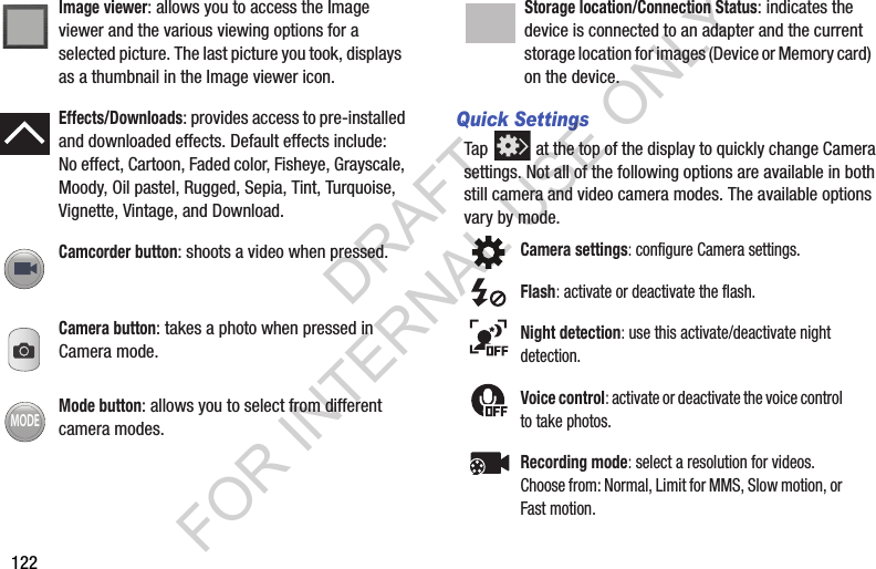 122Quick SettingsTap at the top of the display to quickly change Camera settings. Not all of the following options are available in both still camera and video camera modes. The available options vary by mode. Image viewer: allows you to access the Image viewer and the various viewing options for a selected picture. The last picture you took, displays as a thumbnail in the Image viewer icon.Effects/Downloads: provides access to pre-installed and downloaded effects. Default effects include:No effect, Cartoon, Faded color, Fisheye, Grayscale, Moody, Oil pastel, Rugged, Sepia, Tint, Turquoise, Vignette, Vintage, and Download.Camcorder button: shoots a video when pressed.Camera button: takes a photo when pressed in Camera mode.Mode button: allows you to select from different camera modes.MODEStorage location/Connection Status: indicates the device is connected to an adapter and the current storage location for images (Device or Memory card) on the device.Camera settings: configure Camera settings.Flash: activate or deactivate the flash.Night detection: use this activate/deactivate night detection.Voice control: activate or deactivate the voice control to take photos.Recording mode: select a resolution for videos. Choose from: Normal, Limit for MMS, Slow motion, or Fast motion.DRAFT FOR INTERNAL USE ONLY