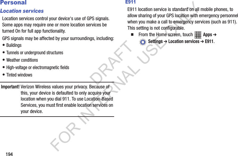 194PersonalLocation servicesLocation services control your device's use of GPS signals. Some apps may require one or more location services be turned On for full app functionality.GPS signals may be affected by your surroundings, including:• Buildings• Tunnels or underground structures• Weather conditions• High-voltage or electromagnetic fields• Tinted windowsImportant!Verizon Wireless values your privacy. Because of this, your device is defaulted to only acquire your location when you dial 911. To use Location-Based Services, you must first enable location services on your device.E911E911 location service is standard on all mobile phones, to allow sharing of your GPS location with emergency personnel when you make a call to emergency services (such as 911). This setting is not configurable.From the Home screen, touch Apps ➔ Settings ➔ Location services ➔ E911.DRAFT FOR INTERNAL USE ONLY