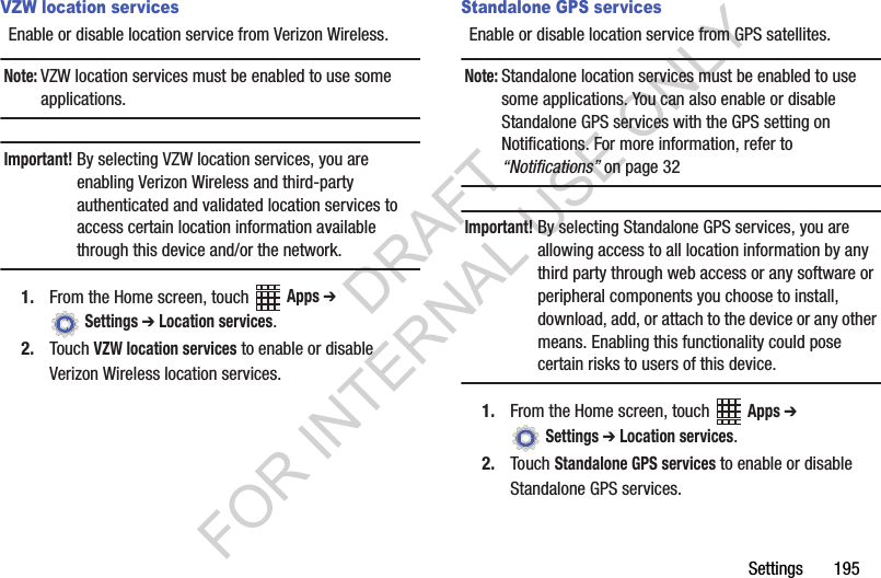 Settings 195VZW location servicesEnable or disable location service from Verizon Wireless.Note:VZW location services must be enabled to use some applications.Important!By selecting VZW location services, you are enabling Verizon Wireless and third-party authenticated and validated location services to access certain location information available through this device and/or the network.1. From the Home screen, touch Apps ➔ Settings ➔ Location services.2. Touch VZW location services to enable or disable Verizon Wireless location services.Standalone GPS servicesEnable or disable location service from GPS satellites. Note:Standalone location services must be enabled to use some applications. You can also enable or disable Standalone GPS services with the GPS setting on Notifications. For more information, refer to “Notifications” on page 32Important!By selecting Standalone GPS services, you are allowing access to all location information by any third party through web access or any software or peripheral components you choose to install, download, add, or attach to the device or any other means. Enabling this functionality could pose certain risks to users of this device.1. From the Home screen, touch Apps ➔ Settings ➔ Location services.2. Touch Standalone GPS services to enable or disable Standalone GPS services.DRAFT FOR INTERNAL USE ONLY
