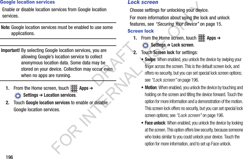 196Google location servicesEnable or disable location services from Google location services. Note:Google location services must be enabled to use some applications.Important!By selecting Google location services, you are allowing Google’s location service to collect anonymous location data. Some data may be stored on your device. Collection may occur even when no apps are running.1. From the Home screen, touch Apps ➔ Settings ➔ Location services.2. Touch Google location services to enable or disable Google location services.Lock screenChoose settings for unlocking your device. For more information about using the lock and unlock features, see “Securing Your Device” on page 15.Screen lock1. From the Home screen, touch Apps ➔ Settings ➔ Lock screen.2. Touch Screen lock for settings:•Swipe: When enabled, you unlock the device by swiping your finger across the screen. This is the default screen lock, and offers no security, but you can set special lock screen options; see “Lock screen” on page 196.•Motion: When enabled, you unlock the device by touching and holding on the screen and tilting the device forward. Touch the option for more information and a demonstration of the motion. This screen lock offers no security, but you can set special lock screen options; see “Lock screen” on page 196.• Face unlock: When enabled, you unlock the device by looking at the screen. This option offers low security, because someone who looks similar to you could unlock your device. Touch the option for more information, and to set up Face unlock.DRAFT FOR INTERNAL USE ONLY