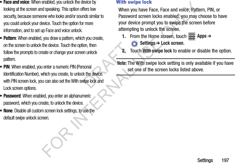 Settings 197• Face and voice: When enabled, you unlock the device by looking at the screen and speaking. This option offers low security, because someone who looks and/or sounds similar to you could unlock your device. Touch the option for more information, and to set up Face and voice unlock.• Pattern: When enabled, you draw a pattern, which you create, on the screen to unlock the device. Touch the option, then follow the prompts to create or change your screen unlock pattern.•PIN: When enabled, you enter a numeric PIN (Personal Identification Number), which you create, to unlock the device. with PIN screen lock, you can also set the With swipe lock and Lock screen options.•Password: When enabled, you enter an alphanumeric password, which you create, to unlock the device.•None: Disable all custom screen lock settings, to use the default swipe unlock screen.With swipe lockWhen you have Face, Face and voice, Pattern, PIN, or Password screen locks enabled, you may choose to have your device prompt you to swipe the screen before attempting to unlock the screen.1. From the Home screen, touch Apps ➔ Settings ➔ Lock screen.2. Touch With swipe lock to enable or disable the option.Note:The With swipe lock setting is only available if you have set one of the screen locks listed above.DRAFT FOR INTERNAL USE ONLY