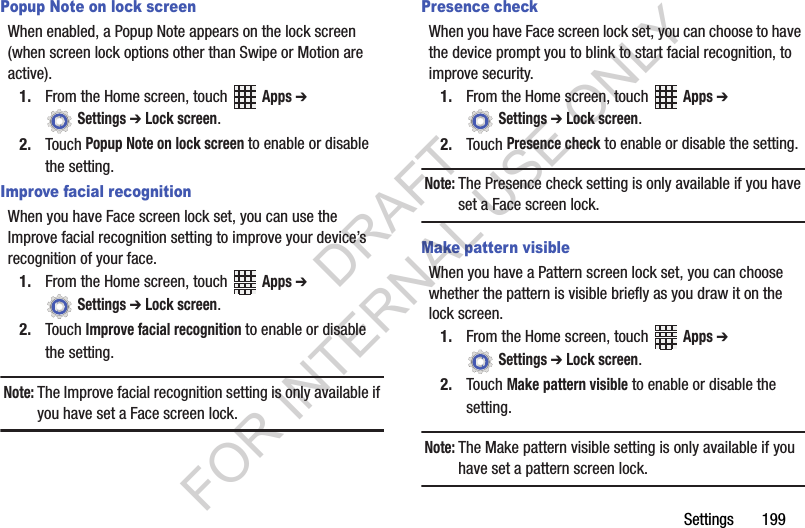 Settings 199Popup Note on lock screenWhen enabled, a Popup Note appears on the lock screen (when screen lock options other than Swipe or Motion are active).1. From the Home screen, touch Apps ➔ Settings ➔ Lock screen.2. Touch Popup Note on lock screen to enable or disable the setting.Improve facial recognitionWhen you have Face screen lock set, you can use the Improve facial recognition setting to improve your device’s recognition of your face.1. From the Home screen, touch Apps ➔ Settings ➔ Lock screen.2. Touch Improve facial recognition to enable or disable the setting.Note:The Improve facial recognition setting is only available if you have set a Face screen lock.Presence checkWhen you have Face screen lock set, you can choose to have the device prompt you to blink to start facial recognition, to improve security.1. From the Home screen, touch Apps ➔ Settings ➔ Lock screen.2. Touch Presence check to enable or disable the setting.Note:The Presence check setting is only available if you have set a Face screen lock.Make pattern visibleWhen you have a Pattern screen lock set, you can choose whether the pattern is visible briefly as you draw it on the lock screen.1. From the Home screen, touch Apps ➔ Settings ➔ Lock screen.2. Touch Make pattern visible to enable or disable the setting.Note:The Make pattern visible setting is only available if you have set a pattern screen lock.DRAFT FOR INTERNAL USE ONLY