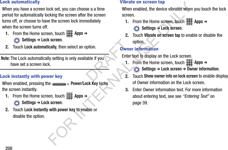 200Lock automaticallyWhen you have a screen lock set, you can choose a a time period for automatically locking the screen after the screen turns off, or choose to have the screen lock immediately when the screen turns off.1. From the Home screen, touch Apps ➔ Settings ➔ Lock screen.2. Touch Lock automatically, then select an option.Note:The Lock automatically setting is only available if you have set a screen lock.Lock instantly with power keyWhen enabled, pressing the Power/Lock Key locks the screen instantly.1. From the Home screen, touch Apps ➔ Settings ➔ Lock screen.2. Touch Lock instantly with power key to enable or disable the option.Vibrate on screen tapWhen enabled, the device vibrates when you touch the lock screen.1. From the Home screen, touch Apps ➔ Settings ➔ Lock screen.2. Touch Vibrate on screen tap to enable or disable the option.Owner informationEnter text to display on the Lock screen.1. From the Home screen, touch Apps ➔ Settings ➔ Lock screen ➔ Owner information.2. Touch Show owner info on lock screen to enable display of Owner information on the Lock screen.3. Enter Owner information text. For more information about entering text, see see “Entering Text” on page 39.DRAFT FOR INTERNAL USE ONLY