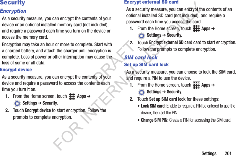 Settings 201SecurityEncryptionAs a security measure, you can encrypt the contents of your device or an optional installed memory card (not included), and require a password each time you turn on the device or access the memory card.Encryption may take an hour or more to complete. Start with a charged battery, and attach the charger until encryption is complete. Loss of power or other interruption may cause the loss of some or all data.Encrypt deviceAs a security measure, you can encrypt the contents of your device and require a password to access the contents each time you turn it on.1. From the Home screen, touch Apps ➔ Settings ➔ Security.2. Touch Encrypt device to start encryption. Follow the prompts to complete encryption.Encrypt external SD cardAs a security measure, you can encrypt the contents of an optional installed SD card (not included), and require a password each time you access the card.1. From the Home screen, touch Apps ➔ Settings ➔ Security.2. Touch Encrypt external SD card card to start encryption. Follow the prompts to complete encryption.SIM card lockSet up SIM card lockAs a security measure, you can choose to lock the SIM card, and require a PIN to use the device.1. From the Home screen, touch Apps ➔ Settings ➔ Security.2. Touch Set up SIM card lock for these settings:•Lock SIM card: Enable to require a PIN be entered to use the device, then set the PIN.• Change SIM PIN: Create a PIN for accessing the SIM card.DRAFT FOR INTERNAL USE ONLY