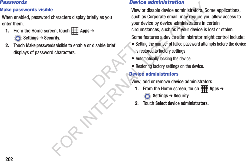 202PasswordsMake passwords visibleWhen enabled, password characters display briefly as you enter them.1. From the Home screen, touch Apps ➔ Settings ➔ Security.2. Touch Make passwords visible to enable or disable brief displays of password characters.Device administrationView or disable device administrators. Some applications, such as Corporate email, may require you allow access to your device by device administrators in certain circumstances, such as if your device is lost or stolen.Some features a device administrator might control include: • Setting the number of failed password attempts before the device is restored to factory settings• Automatically locking the device.• Restoring factory settings on the device.Device administratorsView, add or remove device administrators.1. From the Home screen, touch Apps ➔ Settings ➔ Security.2. Touch Select device administrators.DRAFT FOR INTERNAL USE ONLY