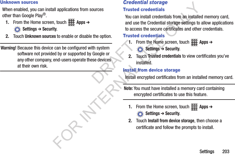 Settings 203Unknown sourcesWhen enabled, you can install applications from sources other than Google Play®.1. From the Home screen, touch Apps ➔ Settings ➔ Security.2. Touch Unknown sources to enable or disable the option.Warning!Because this device can be configured with system software not provided by or supported by Google or any other company, end-users operate these devices at their own risk. Credential storageTrusted credentialsYou can install credentials from an installed memory card, and use the Credential storage settings to allow applications to access the secure certificates and other credentials.Trusted credentials1. From the Home screen, touch Apps ➔ Settings ➔ Security.2. Touch Trusted credentials to view certificates you’ve installed.Install from device storageInstall encrypted certificates from an installed memory card.Note:You must have installed a memory card containing encrypted certificates to use this feature.1. From the Home screen, touch Apps ➔ Settings ➔ Security.2. Touch Install from device storage, then choose a certificate and follow the prompts to install.DRAFT FOR INTERNAL USE ONLY