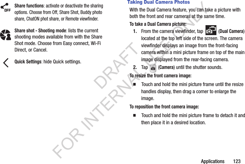 Applications 123Taking Dual Camera PhotosWith the Dual Camera feature, you can take a picture with both the front and rear cameras at the same time.To take a Dual Camera picture:1. From the camera viewfinder, tap (Dual Camera) located at the top left side of the screen. The camera viewfinder displays an image from the front-facing camera within a mini picture frame on top of the main image displayed from the rear-facing camera.2. Tap (Camera) until the shutter sounds. To resize the front camera image: Touch and hold the mini picture frame until the resize handles display, then drag a corner to enlarge the image.To reposition the front camera image: Touch and hold the mini picture frame to detach it and then place it in a desired location.Share functions: activate or deactivate the sharing options. Choose from Off, Share Shot, Buddy photo share, ChatON phot share, or Remote viewfinder.Share shot - Shooting mode: lists the current shooting modes available from with the Share Shot mode. Choose from Easy connect, Wi-Fi Direct, or Cancel.Quick Settings: hide Quick settings.DRAFT FOR INTERNAL USE ONLY