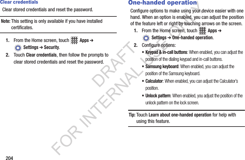 204Clear credentialsClear stored credentials and reset the password.Note:This setting is only available if you have installed certificates.1. From the Home screen, touch Apps ➔ Settings ➔ Security.2. Touch Clear credentials, then follow the prompts to clear stored credentials and reset the password.One-handed operationConfigure options to make using your device easier with one hand. When an option is enabled, you can adjust the position of the feature left or right by touching arrows on the screen.1. From the Home screen, touch Apps ➔ Settings ➔ One-handed operation.2. Configure options:• Keypad & in-call buttons: When enabled, you can adjust the position of the dialing keypad and in-call buttons.• Samsung keyboard: When enabled, you can adjust the position of the Samsung keyboard.•Calculator: When enabled, you can adjust the Calculator’s position.• Unlock pattern: When enabled, you adjust the position of the unlock pattern on the lock screen.Tip:Touch Learn about one-handed operation for help with using this feature.DRAFT FOR INTERNAL USE ONLY