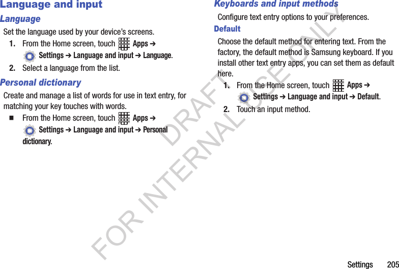 Settings 205Language and inputLanguageSet the language used by your device’s screens.1. From the Home screen, touch Apps ➔ Settings ➔ Language and input ➔ Language.2. Select a language from the list.Personal dictionaryCreate and manage a list of words for use in text entry, for matching your key touches with words.From the Home screen, touch Apps ➔ Settings ➔ Language and input ➔ Personal dictionary.Keyboards and input methodsConfigure text entry options to your preferences.DefaultChoose the default method for entering text. From the factory, the default method is Samsung keyboard. If you install other text entry apps, you can set them as default here.1. From the Home screen, touch Apps ➔ Settings ➔ Language and input ➔ Default.2. Touch an input method.DRAFT FOR INTERNAL USE ONLY