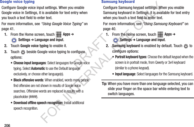 206Google voice typingConfigure Google voice input settings. When you enable Google voice in Settings, it is available for text entry when you touch a text field to enter text.For more information, see “Using Google Voice Typing” on page 41.1. From the Home screen, touch Apps ➔ Settings ➔ Language and input.2. Touch Google voice typing to enable it.3. Touch beside Google voice typing to configure options:• Choose input languages: Select languages for Google voice typing. Select Automatic to use the Default language exclusively, or choose other language(s).• Block offensive words: When enabled, words many people find offensive are not shown in results of Google voice searches. Offensive words are replaced in results with a placeholder (####).• Download offline speech recognition: Install additional speech recognition.Samsung keyboardConfigure Samsung keypad settings. When you enable Samsung keyboard in Settings, it is available for text entry when you touch a text field to enter text.For more information, see “Using Samsung Keyboard” on page 40.1. From the Home screen, touch Apps ➔ Settings ➔ Language and input.2.Samsung keyboard is enabled by default. Touch to configure options:• Portrait keyboard types: Choose the default keypad when the screen is in portrait mode, from Qwerty or 3x4 keyboard (similar to a phone keypad).• Input language: Select languages for the Samsung keyboard. Tip:When you have more than one language selected, you can slide your finger on the space bar while entering text to switch languages.DRAFT FOR INTERNAL USE ONLY