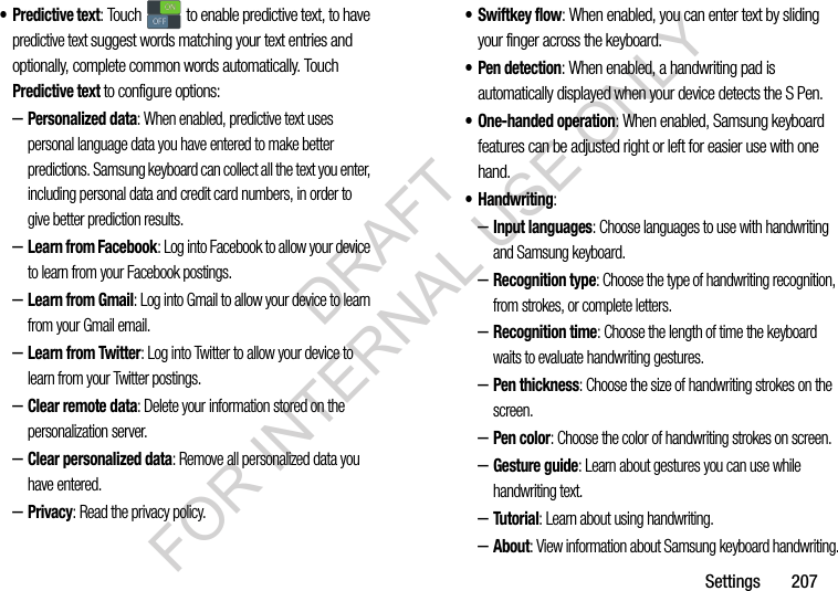 Settings 207• Predictive text: Touch to enable predictive text, to have predictive text suggest words matching your text entries and optionally, complete common words automatically. Touch Predictive text to configure options:–Personalized data: When enabled, predictive text uses personal language data you have entered to make better predictions. Samsung keyboard can collect all the text you enter, including personal data and credit card numbers, in order to give better prediction results.–Learn from Facebook: Log into Facebook to allow your device to learn from your Facebook postings.–Learn from Gmail: Log into Gmail to allow your device to learn from your Gmail email.–Learn from Twitter: Log into Twitter to allow your device to learn from your Twitter postings.–Clear remote data: Delete your information stored on the personalization server.–Clear personalized data: Remove all personalized data you have entered.–Privacy: Read the privacy policy.• Swiftkey flow: When enabled, you can enter text by sliding your finger across the keyboard.•Pen detection: When enabled, a handwriting pad is automatically displayed when your device detects the S Pen.• One-handed operation: When enabled, Samsung keyboard features can be adjusted right or left for easier use with one hand.• Handwriting: –Input languages: Choose languages to use with handwriting and Samsung keyboard.–Recognition type: Choose the type of handwriting recognition, from strokes, or complete letters.–Recognition time: Choose the length of time the keyboard waits to evaluate handwriting gestures.–Pen thickness: Choose the size of handwriting strokes on the screen.–Pen color: Choose the color of handwriting strokes on screen.–Gesture guide: Learn about gestures you can use while handwriting text.–Tutorial: Learn about using handwriting.–About: View information about Samsung keyboard handwriting.ONONOFFOFFDRAFT FOR INTERNAL USE ONLY