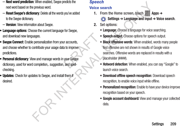 Settings 209–Next word prediction: When enabled, Swype predicts the next word based on the previous word.–Reset Swype’s dictionary: Delete all the words you’ve added to the Swype dictionary.–Version: View information about Swype.• Language options: Choose the current language for Swype, and download new languages.• Swype Connect: Enable personalization from your accounts, and choose whether to contribute your usage data to improve predictions.• Personal dictionary: View and manage words in your Swype dictionary, used for word completion,. suggestion, and spell-checking.•Updates: Check for updates to Swype, and install them if desired.SpeechVoice search1. From the Home screen, touch Apps ➔ Settings ➔ Language and input ➔ Voice search.2. Set options:• Language: Choose a language for voice searching.• Speech output: Choose options for speech output.• Block offensive words: When enabled, words many people find offensive are not shown in results of Google voice searches. Offensive words are replaced in results with a placeholder (####).• Hotword detection: When enabled, you can say “Google” to launch voice search.• Download offline speech recognition: Download speech recognition, to enable voice input while offline.• Personalized recognition: Enable to have your device improve recognition based on your speech.• Google account dashboard: View and manage your collected data.DRAFT FOR INTERNAL USE ONLY